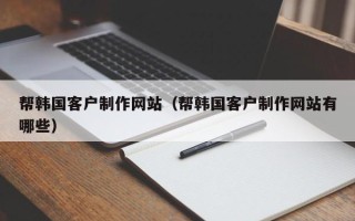 克孜勒苏柯尔克孜帮韩国客户制作网站（帮韩国客户制作网站有哪些）